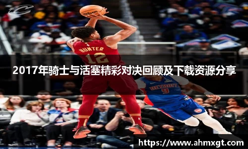 2017年骑士与活塞精彩对决回顾及下载资源分享