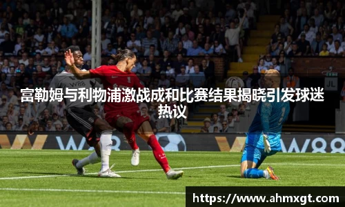富勒姆与利物浦激战成和比赛结果揭晓引发球迷热议